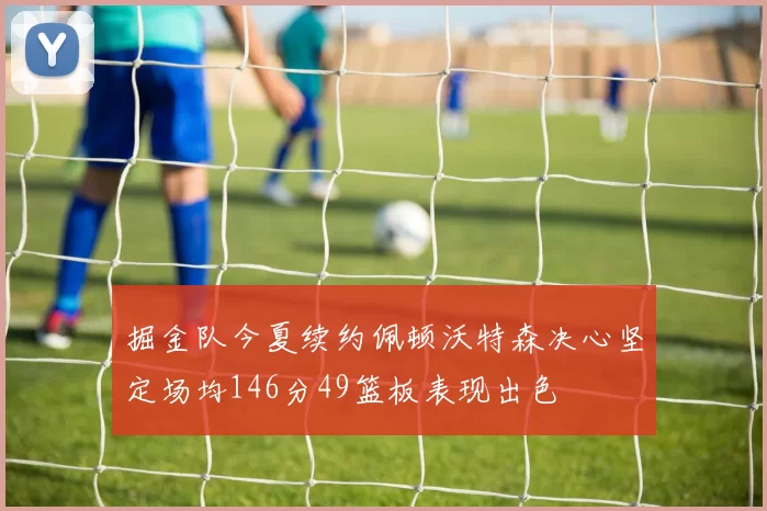 掘金队今夏续约佩顿沃特森决心坚定场均146分49篮板表现出色