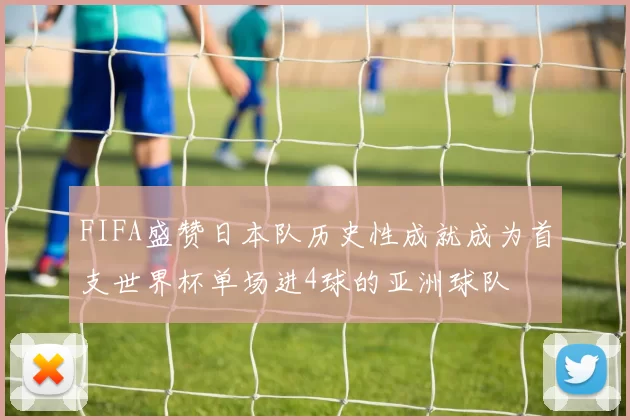 FIFA盛赞日本队历史性成就成为首支世界杯单场进4球的亚洲球队