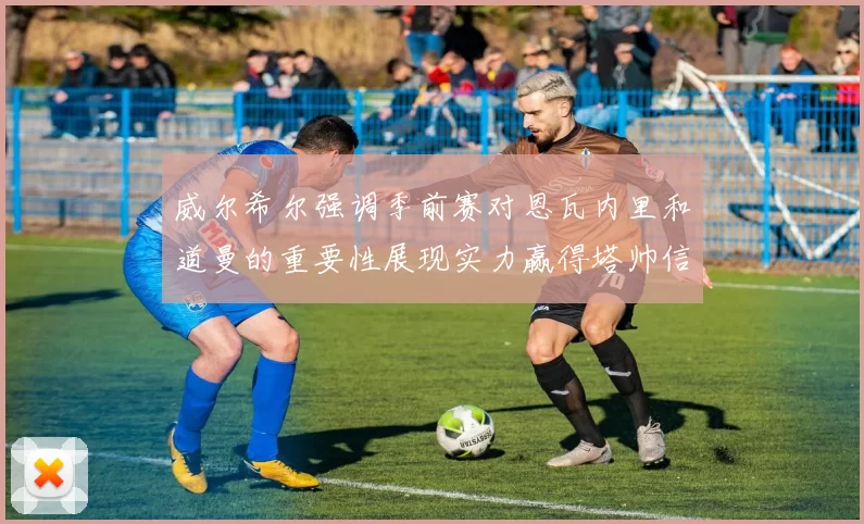 威尔希尔强调季前赛对恩瓦内里和道曼的重要性展现实力赢得塔帅信任