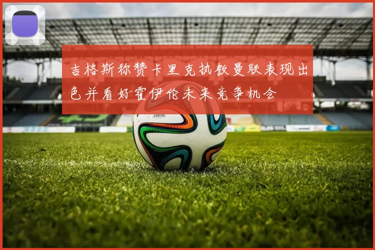 吉格斯称赞卡里克执教曼联表现出色并看好霍伊伦未来竞争机会