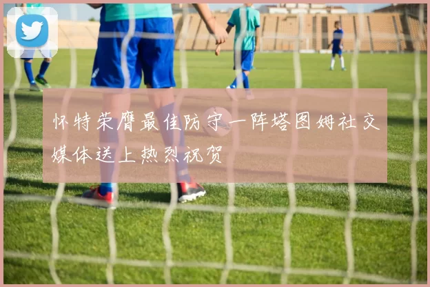 怀特荣膺最佳防守一阵塔图姆社交媒体送上热烈祝贺