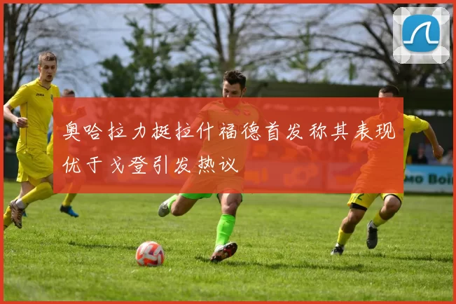 奥哈拉力挺拉什福德首发称其表现优于戈登引发热议