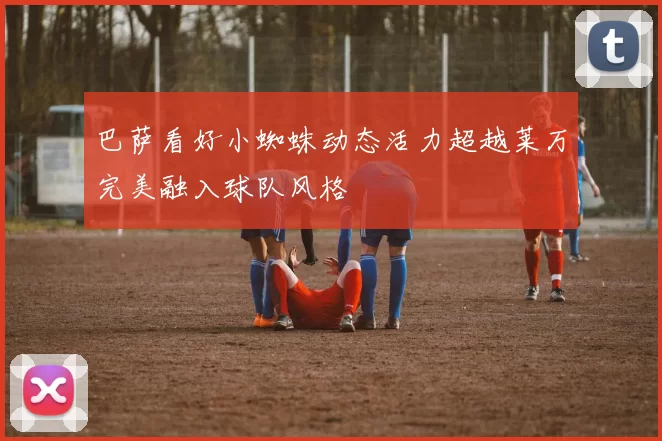 巴萨看好小蜘蛛动态活力超越莱万完美融入球队风格