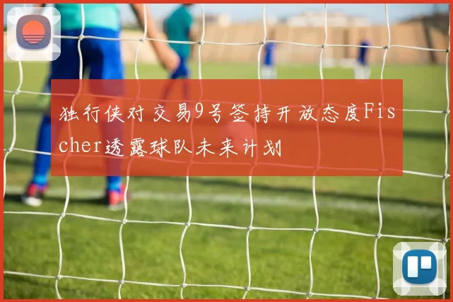 独行侠对交易9号签持开放态度Fischer透露球队未来计划