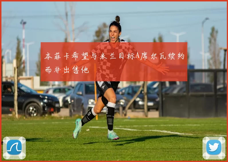 本菲卡希望与米兰目标A席尔瓦续约而非出售他