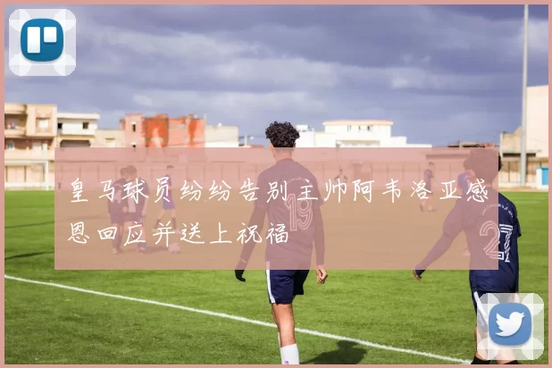 皇马球员纷纷告别主帅阿韦洛亚感恩回应并送上祝福