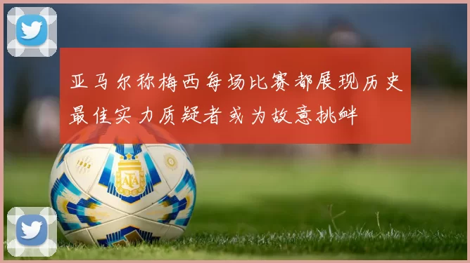 亚马尔称梅西每场比赛都展现历史最佳实力质疑者或为故意挑衅