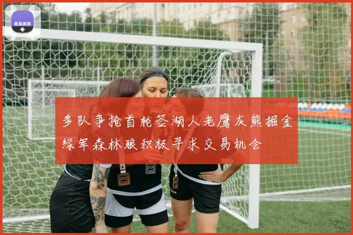 多队争抢首轮签湖人老鹰灰熊掘金绿军森林狼积极寻求交易机会