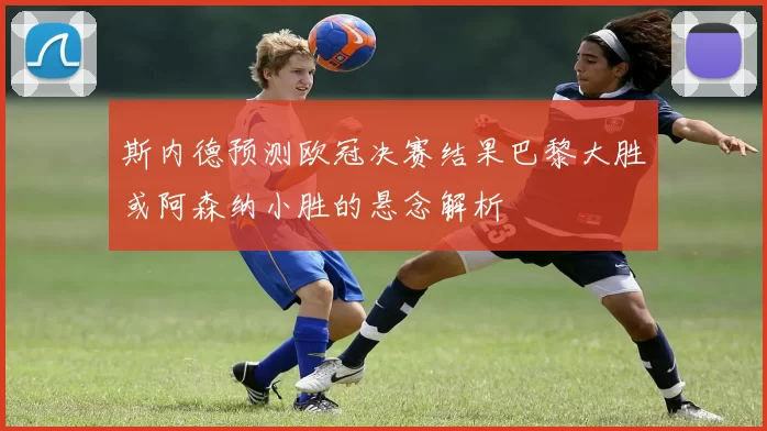 斯内德预测欧冠决赛结果巴黎大胜或阿森纳小胜的悬念解析