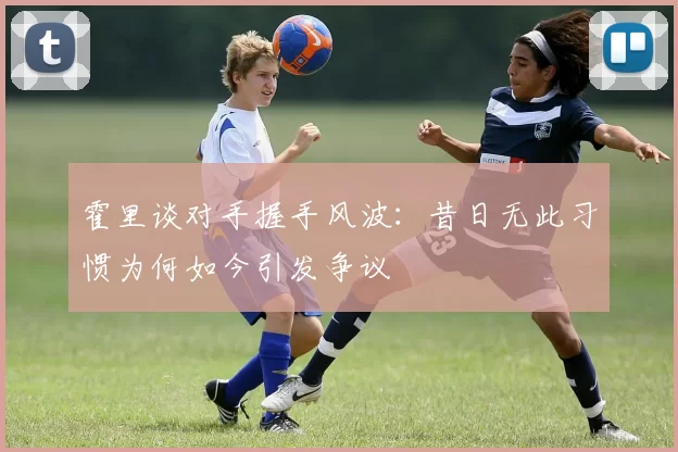 霍里谈对手握手风波：昔日无此习惯为何如今引发争议