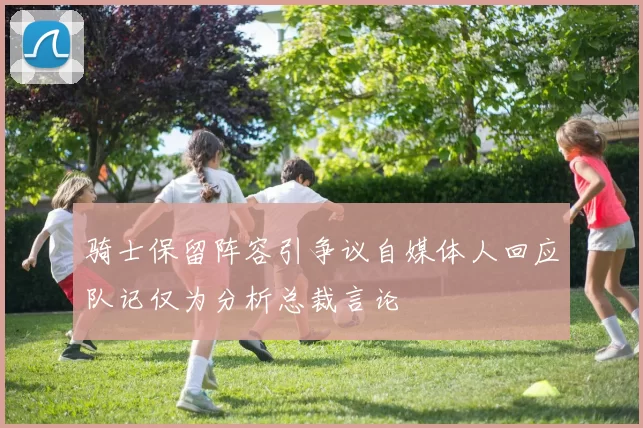 骑士保留阵容引争议自媒体人回应队记仅为分析总裁言论
