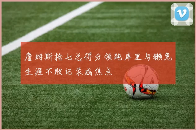 詹姆斯抢七总得分领跑库里与獭兔生涯不败记录成焦点