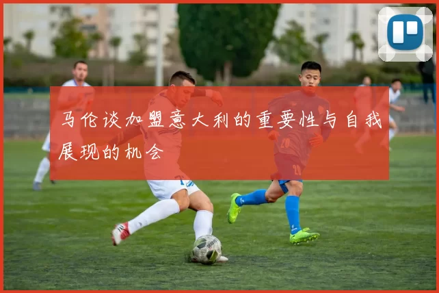 马伦谈加盟意大利的重要性与自我展现的机会