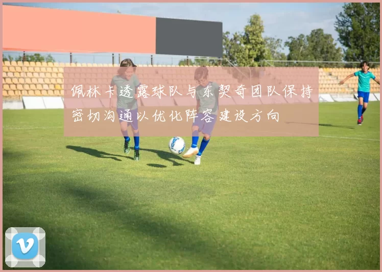 佩林卡透露球队与东契奇团队保持密切沟通以优化阵容建设方向